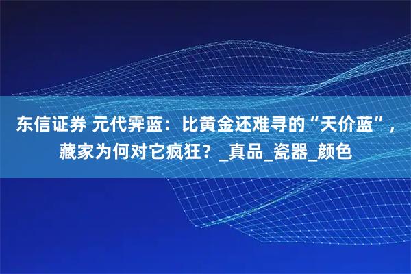 东信证券 元代霁蓝：比黄金还难寻的“天价蓝”，藏家为何对它疯狂？_真品_瓷器_颜色