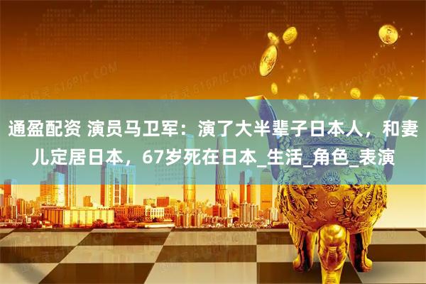 通盈配资 演员马卫军：演了大半辈子日本人，和妻儿定居日本，67岁死在日本_生活_角色_表演