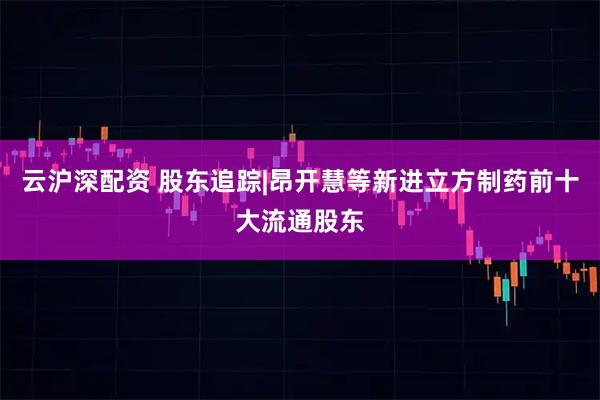 云沪深配资 股东追踪|昂开慧等新进立方制药前十大流通股东