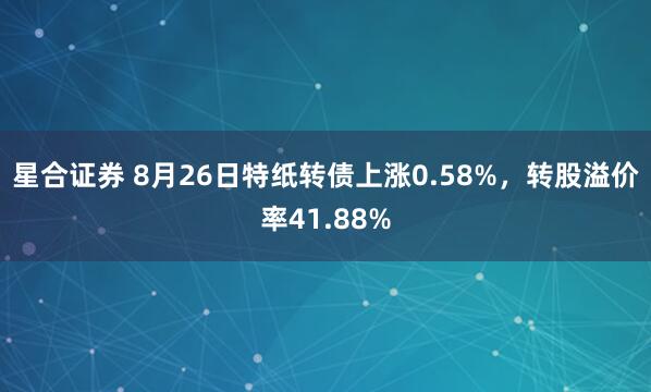星合证券 8月26日特纸转债上涨0.58%，转股溢价率41.88%