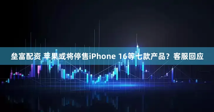 垒富配资 苹果或将停售iPhone 16等七款产品？客服回应