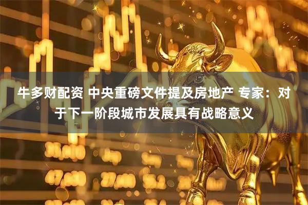 牛多财配资 中央重磅文件提及房地产 专家：对于下一阶段城市发展具有战略意义