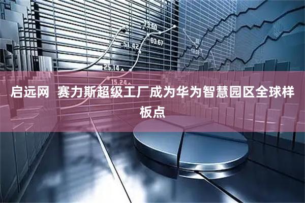 启远网  赛力斯超级工厂成为华为智慧园区全球样板点