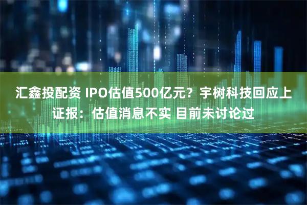 汇鑫投配资 IPO估值500亿元？宇树科技回应上证报：估值消息不实 目前未讨论过