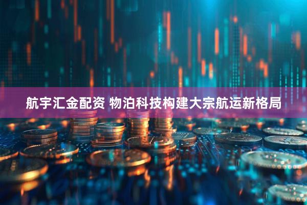 航宇汇金配资 物泊科技构建大宗航运新格局