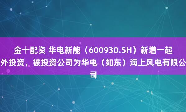 金十配资 华电新能（600930.SH）新增一起对外投资，被投资公司为华电（如东）海上风电有限公司