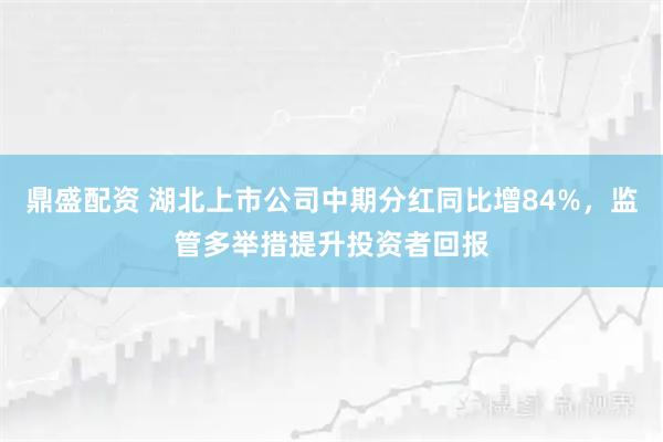 鼎盛配资 湖北上市公司中期分红同比增84%，监管多举措提升投资者回报