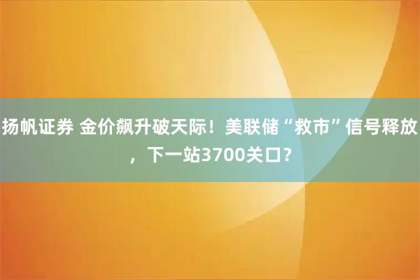 扬帆证券 金价飙升破天际！美联储“救市”信号释放，下一站3700关口？