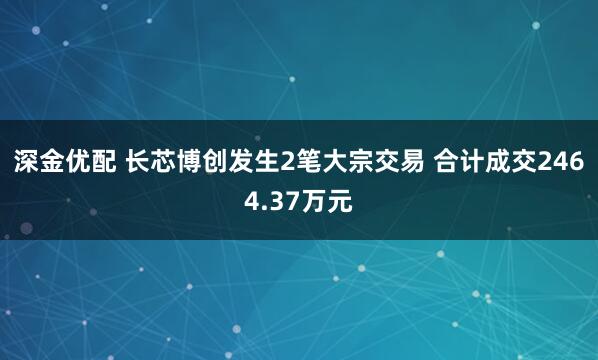 深金优配 长芯博创发生2笔大宗交易 合计成交2464.37万元