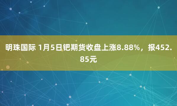 明珠国际 1月5日钯期货收盘上涨8.88%，报452.85元