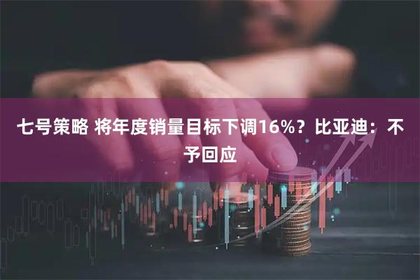 七号策略 将年度销量目标下调16%？比亚迪：不予回应