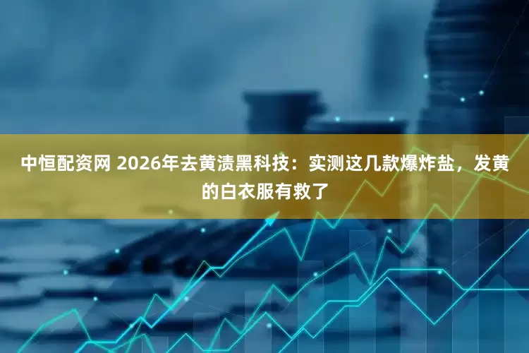 中恒配资网 2026年去黄渍黑科技：实测这几款爆炸盐，发黄的白衣服有救了