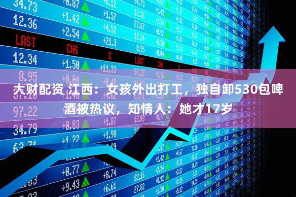 大财配资 江西：女孩外出打工，独自卸530包啤酒被热议，知情人：她才17岁