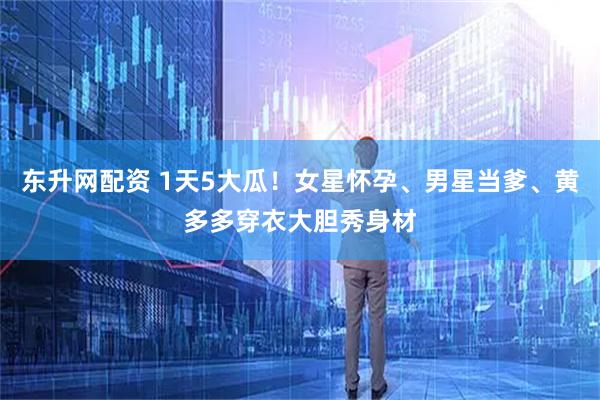 东升网配资 1天5大瓜！女星怀孕、男星当爹、黄多多穿衣大胆秀身材
